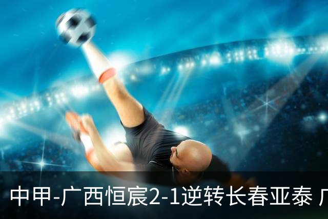 中甲-广西恒宸2-1逆转长春亚泰 广西恒宸终结联赛4连平暂升至第四