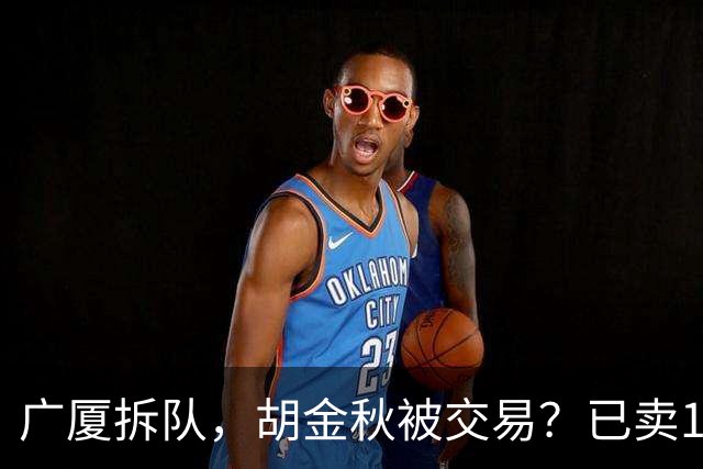 广厦拆队，胡金秋被交易？已卖1人，下家3选1，孙铭徽或也离队